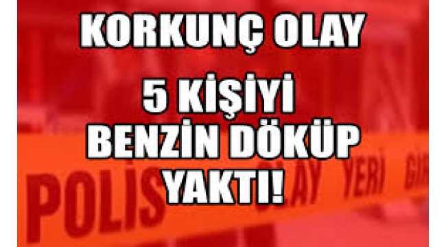 Korkunç olay: Kendisi dahil 5 kişiyi benzin döküp yaktı