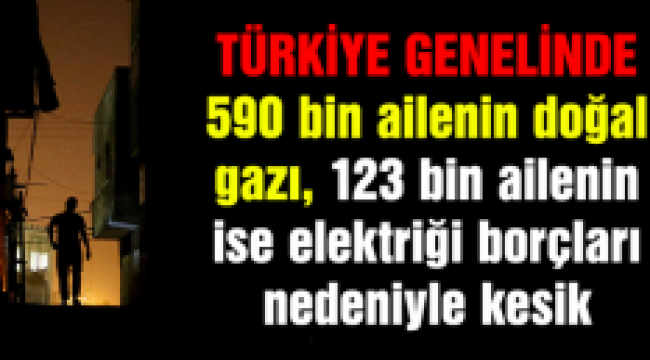 590 bin ailenin doğalgazı, 123 bin ailenin ise elektriği kesik!