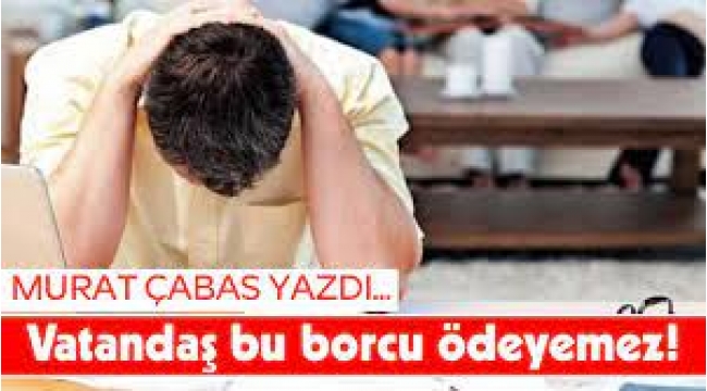 Vatandaş bu borcu ödeyemez!