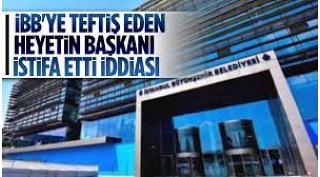 İBB'yi teftiş eden heyetin başkanı rahatsız olup görevden ayrılmış