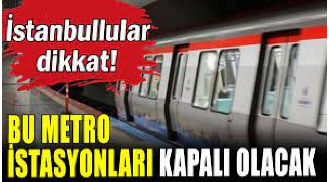 İstanbullular Dikkat!  Bu Metro İstasyonları Kapanacak
