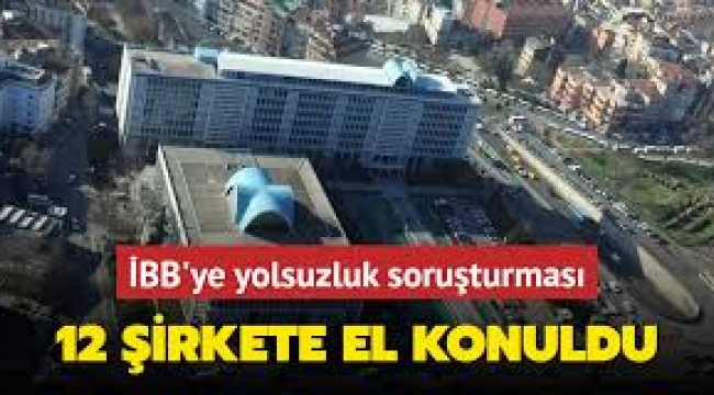 İBB'ye yönelik yolsuzluk soruşturması kapsamında 14 kişiye ait 12 şirkete el konuldu!