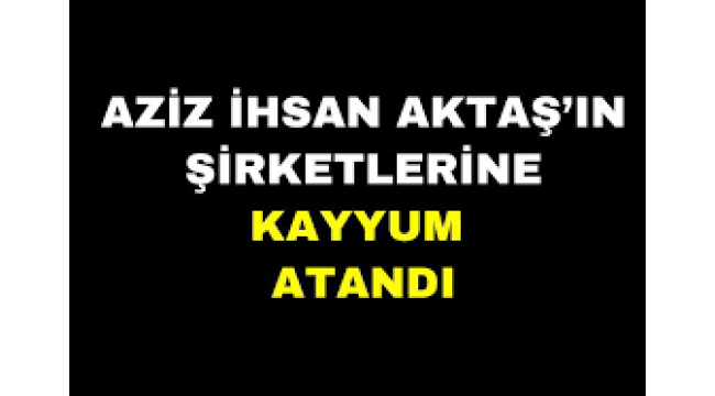 Aziz İhsan Aktaş'ın şirketlerine kayyum