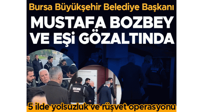  Bursa Büyükşehir Belediye Başkanı Mustafa Bozbey gözaltına alındı